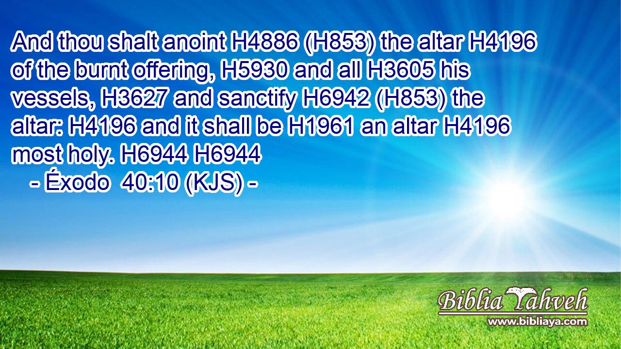 And thou shalt anoint H4886 (H853) the altar H4196 of the burnt offering, H5930 and all H3605 his vessels, H3627 and sanctify H6942 (H853) the altar: H4196 and it shall be H1961 an altar H4196 most holy. H6944 H6944