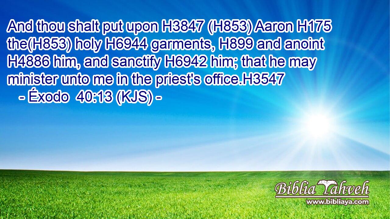 And thou shalt put upon H3847 (H853) Aaron H175 the(H853) holy H6944 garments, H899 and anoint H4886 him, and sanctify H6942 him; that he may minister unto me in the priest's office.H3547