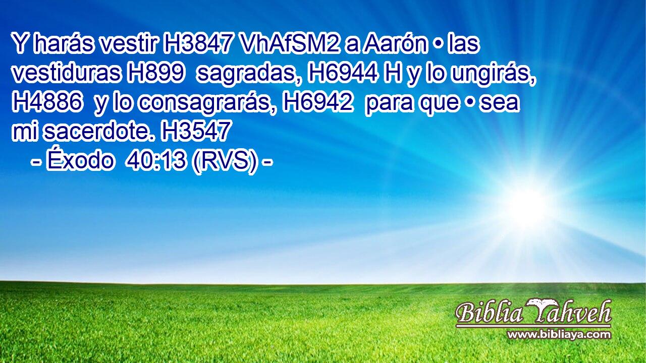 Y harás vestir H3847 VhAfSM2 a Aarón • las vestiduras H899  sagradas, H6944 H y lo ungirás, H4886  y lo consagrarás, H6942  para que • sea mi sacerdote. H3547  