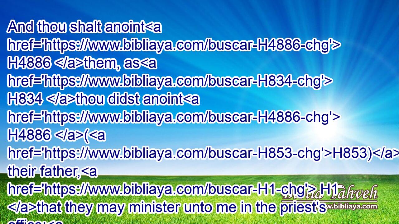 And thou shalt anoint H4886 them, as H834 thou didst anoint H4886 (H853) their father, H1 that they may minister unto me in the priest's office: H3547 for their anointing H4886 shall surely be H1961  H1961 an everlasting H5769 priesthood H3550 throughout their generations.H1755