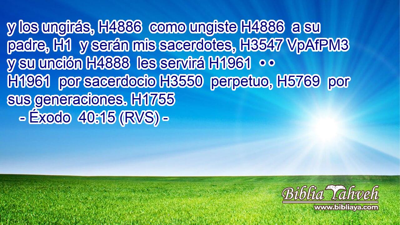 y los ungirás, H4886  como ungiste H4886  a su padre, H1  y serán mis sacerdotes, H3547 VpAfPM3 y su unción H4888  les servirá H1961  • • H1961  por sacerdocio H3550  perpetuo, H5769  por sus generaciones. H1755  