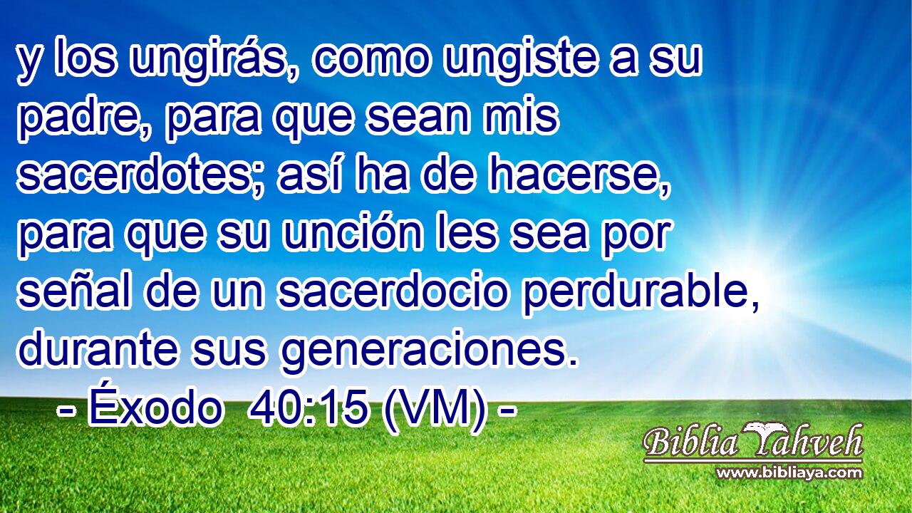  y los ungirás, como ungiste a su padre, para que sean mis sacerdotes; así ha de hacerse, para que su unción les sea por señal de un sacerdocio perdurable, durante sus generaciones. 