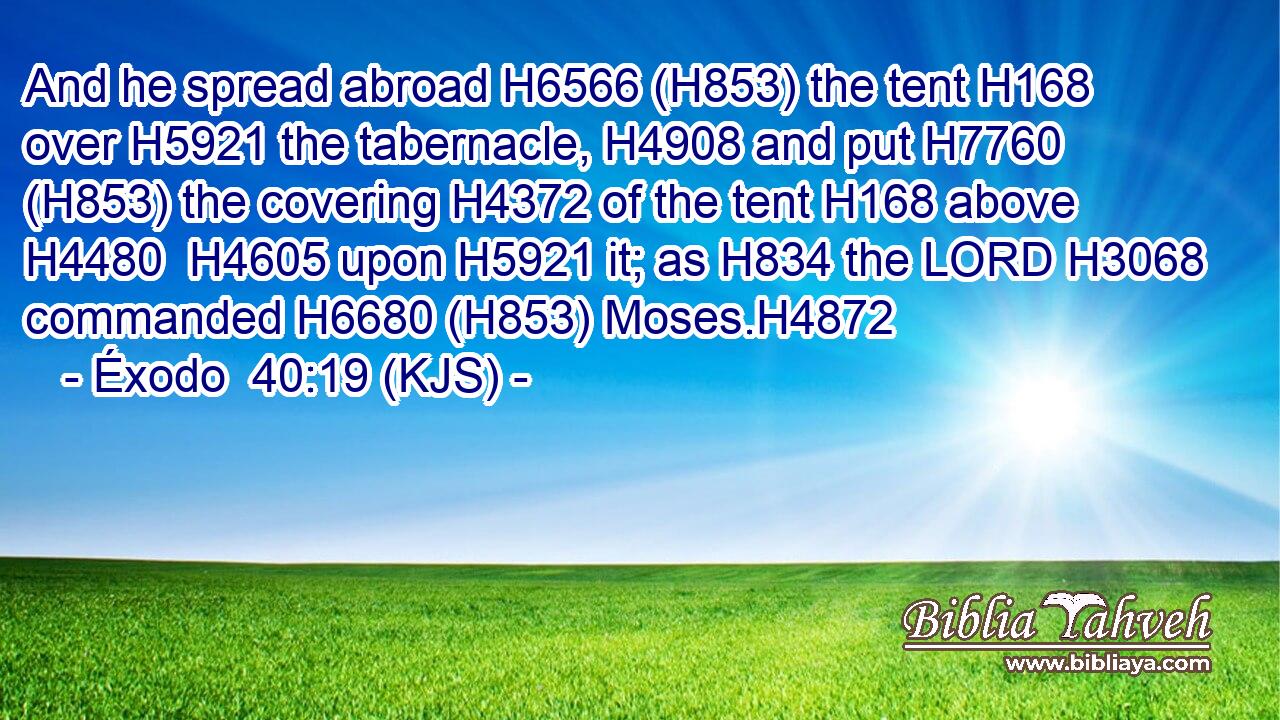 And he spread abroad H6566 (H853) the tent H168 over H5921 the tabernacle, H4908 and put H7760 (H853) the covering H4372 of the tent H168 above H4480  H4605 upon H5921 it; as H834 the LORD H3068 commanded H6680 (H853) Moses.H4872