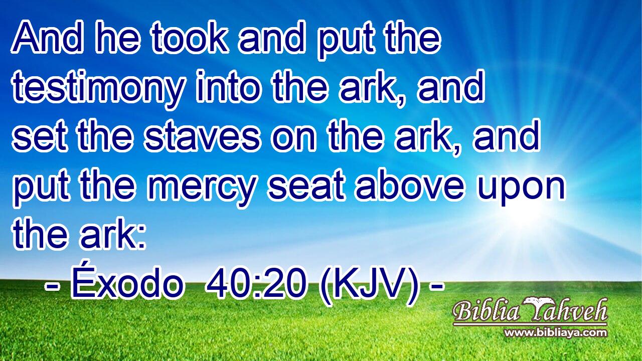 And he took and put the testimony into the ark, and set the staves on the ark, and put the mercy seat above upon the ark: