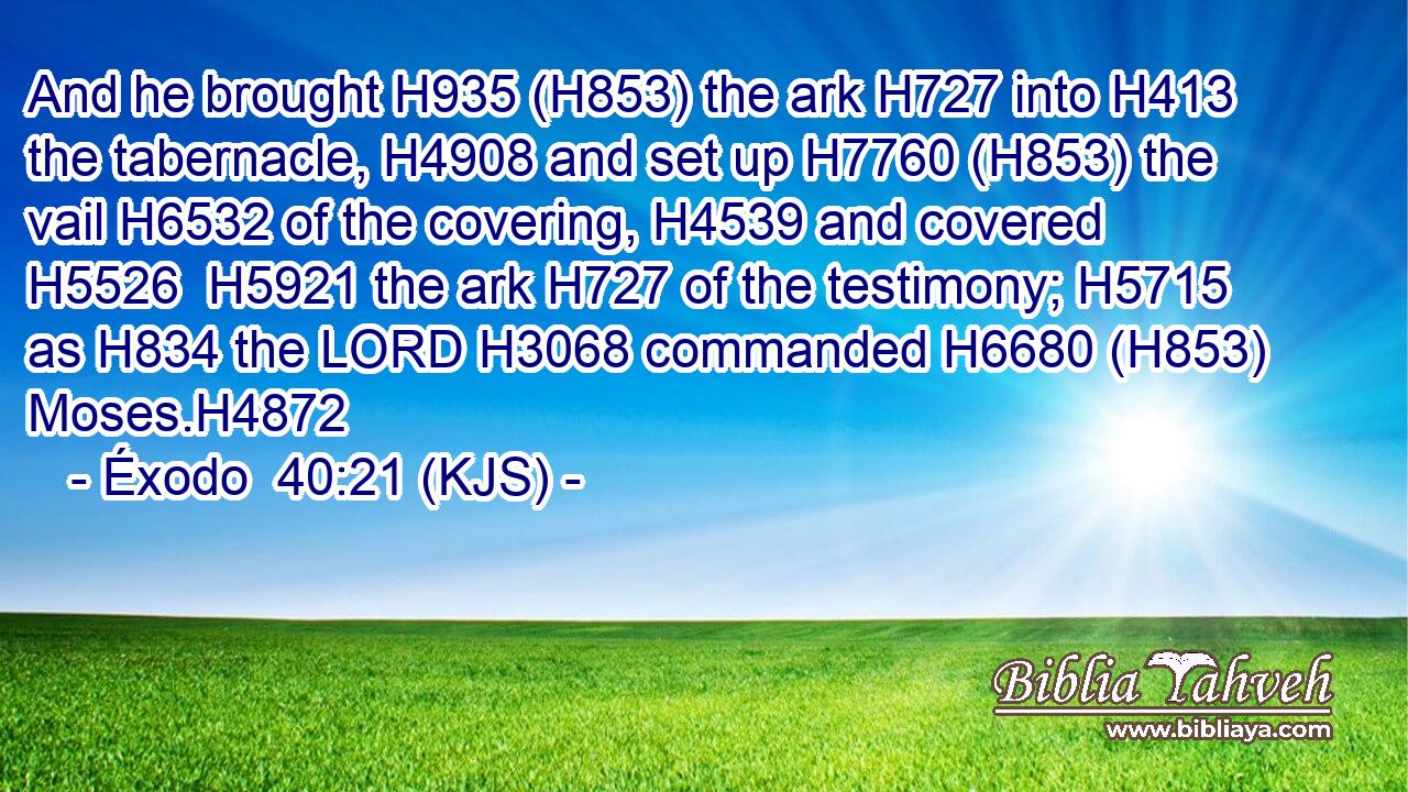 And he brought H935 (H853) the ark H727 into H413 the tabernacle, H4908 and set up H7760 (H853) the vail H6532 of the covering, H4539 and covered H5526  H5921 the ark H727 of the testimony; H5715 as H834 the LORD H3068 commanded H6680 (H853) Moses.H4872