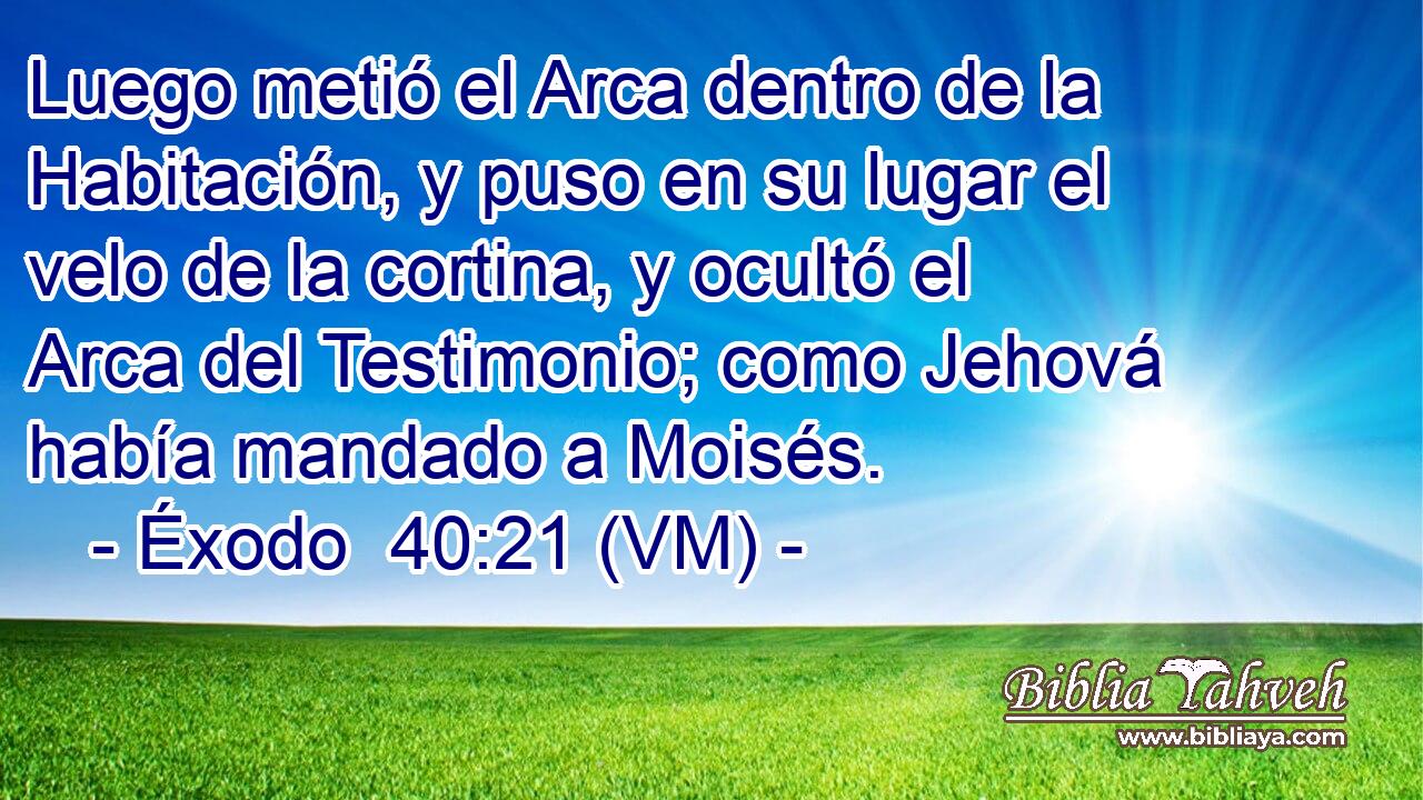  Luego metió el Arca dentro de la Habitación, y puso en su lugar el velo de la cortina, y ocultó el Arca del Testimonio; como Jehová había mandado a Moisés. 