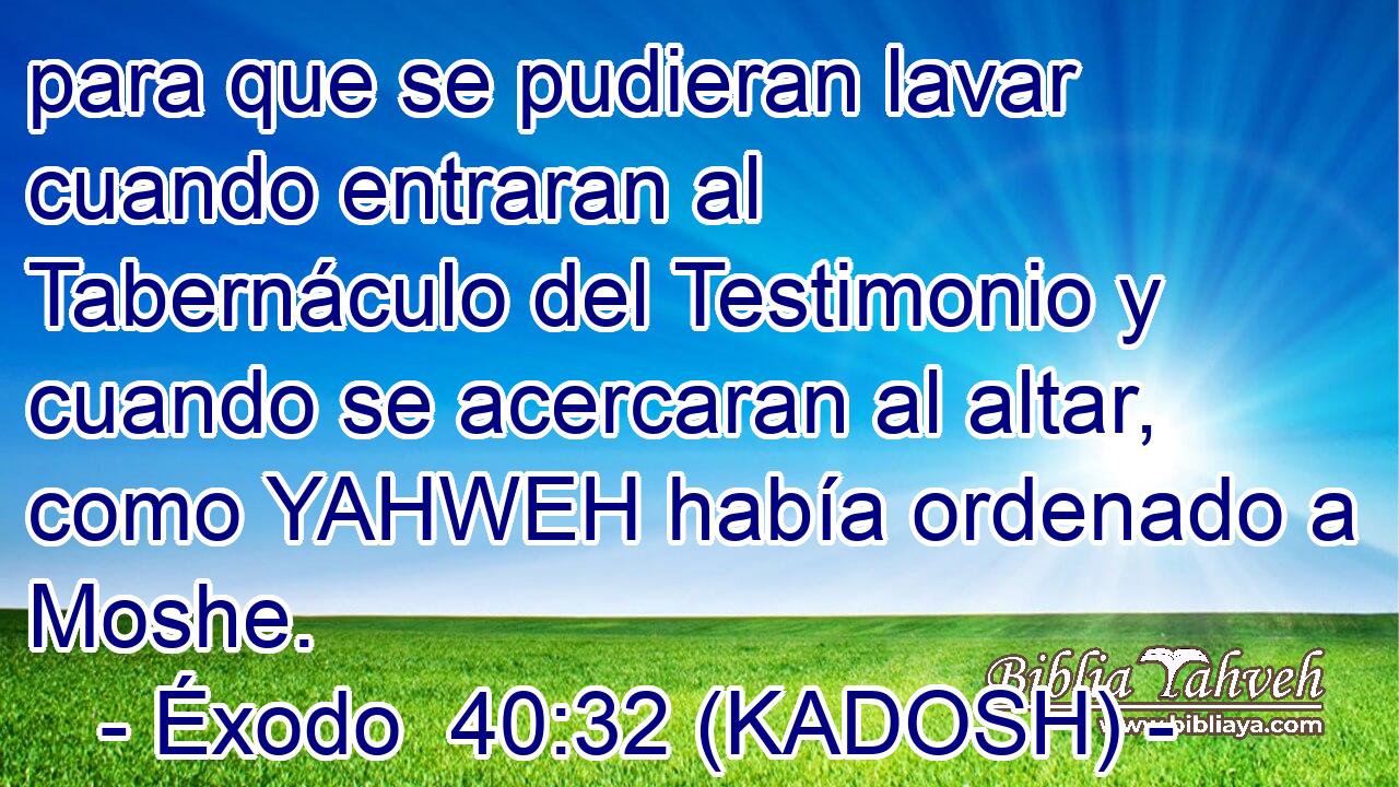  para que se pudieran lavar cuando entraran al Tabernáculo del Testimonio y cuando se acercaran al altar, como YAHWEH había ordenado a Moshe. 