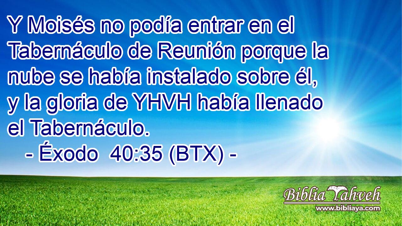 Y Moisés no podía entrar en el Tabernáculo de Reunión porque la nube se había instalado sobre él, y la gloria de YHVH había llenado el Tabernáculo.