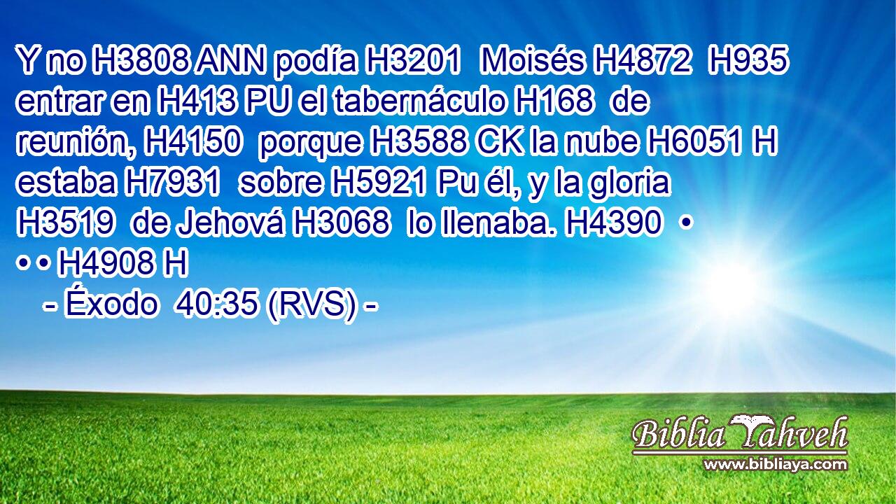 Y no H3808 ANN podía H3201  Moisés H4872  H935 entrar en H413 PU el tabernáculo H168  de reunión, H4150  porque H3588 CK la nube H6051 H estaba H7931  sobre H5921 Pu él, y la gloria H3519  de Jehová H3068  lo llenaba. H4390  • • • H4908 H 