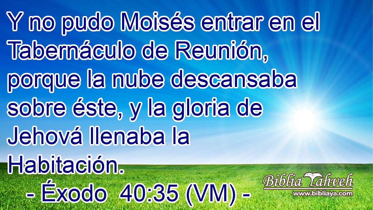  Y no pudo Moisés entrar en el Tabernáculo de Reunión, porque la nube descansaba sobre éste, y la gloria de Jehová llenaba la Habitación. 