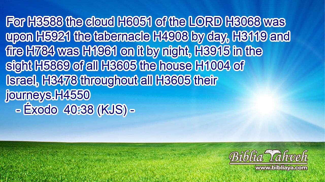 For H3588 the cloud H6051 of the LORD H3068 was upon H5921 the tabernacle H4908 by day, H3119 and fire H784 was H1961 on it by night, H3915 in the sight H5869 of all H3605 the house H1004 of Israel, H3478 throughout all H3605 their journeys.H4550