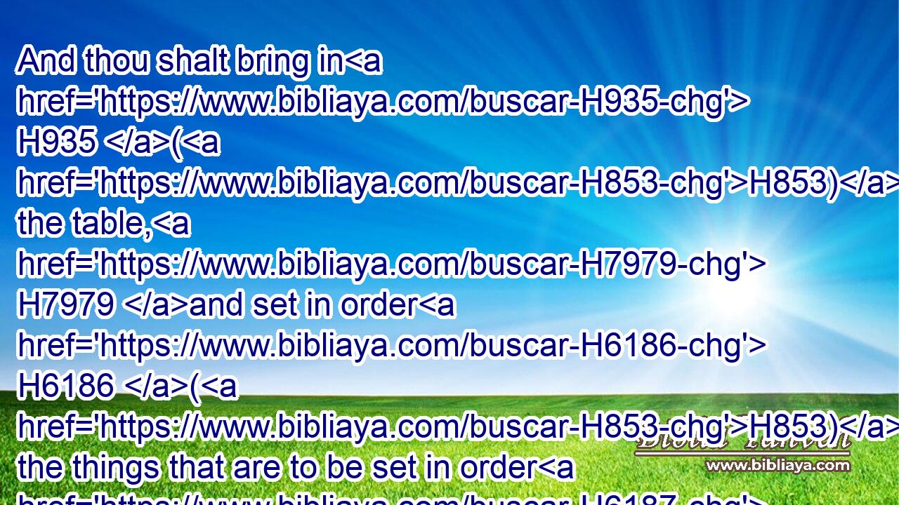 And thou shalt bring in H935 (H853) the table, H7979 and set in order H6186 (H853) the things that are to be set in order H6187 upon it; and thou shalt bring in H935 (H853) the candlestick, H4501 and light H5927 (H853) the lamps H5216 thereof.