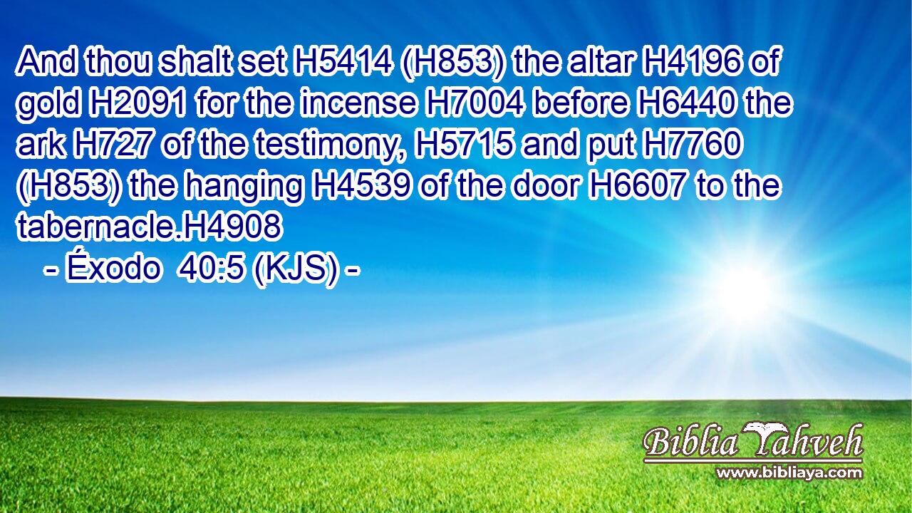 And thou shalt set H5414 (H853) the altar H4196 of gold H2091 for the incense H7004 before H6440 the ark H727 of the testimony, H5715 and put H7760 (H853) the hanging H4539 of the door H6607 to the tabernacle.H4908