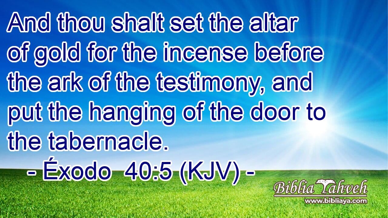 And thou shalt set the altar of gold for the incense before the ark of the testimony, and put the hanging of the door to the tabernacle.