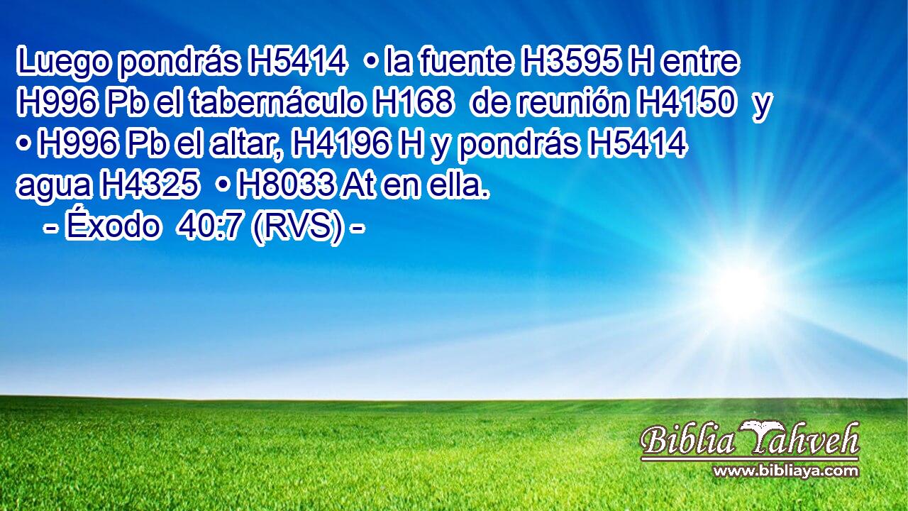 Luego pondrás H5414  • la fuente H3595 H entre H996 Pb el tabernáculo H168  de reunión H4150  y • H996 Pb el altar, H4196 H y pondrás H5414  agua H4325  • H8033 At en ella. 