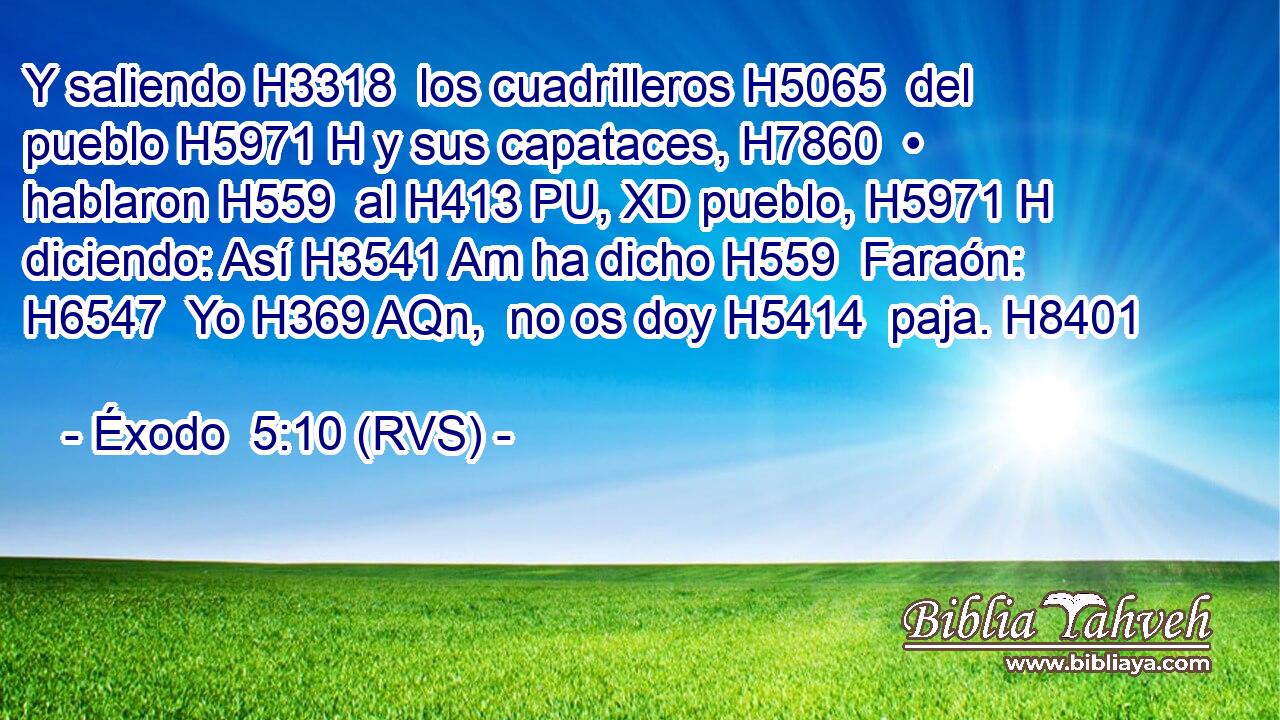 Y saliendo H3318  los cuadrilleros H5065  del pueblo H5971 H y sus capataces, H7860  • hablaron H559  al H413 PU, XD pueblo, H5971 H diciendo: Así H3541 Am ha dicho H559  Faraón: H6547  Yo H369 AQn,  no os doy H5414  paja. H8401  
