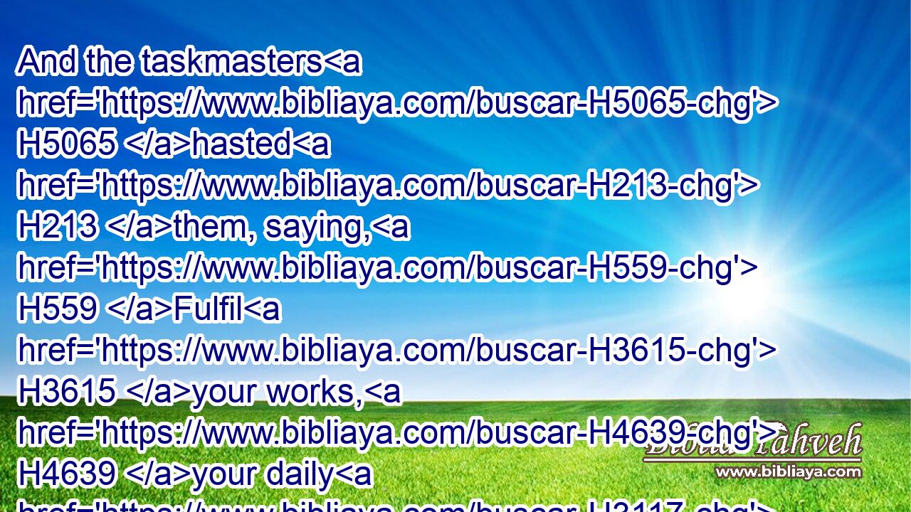 And the taskmasters H5065 hasted H213 them, saying, H559 Fulfil H3615 your works, H4639 your daily H3117  H3117 tasks, H1697 as when H834 there was H1961 straw.H8401