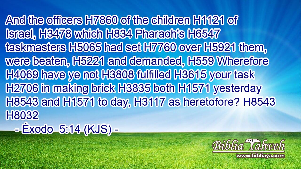 And the officers H7860 of the children H1121 of Israel, H3478 which H834 Pharaoh's H6547 taskmasters H5065 had set H7760 over H5921 them, were beaten, H5221 and demanded, H559 Wherefore H4069 have ye not H3808 fulfilled H3615 your task H2706 in making brick H3835 both H1571 yesterday H8543 and H1571 to day, H3117 as heretofore? H8543 H8032