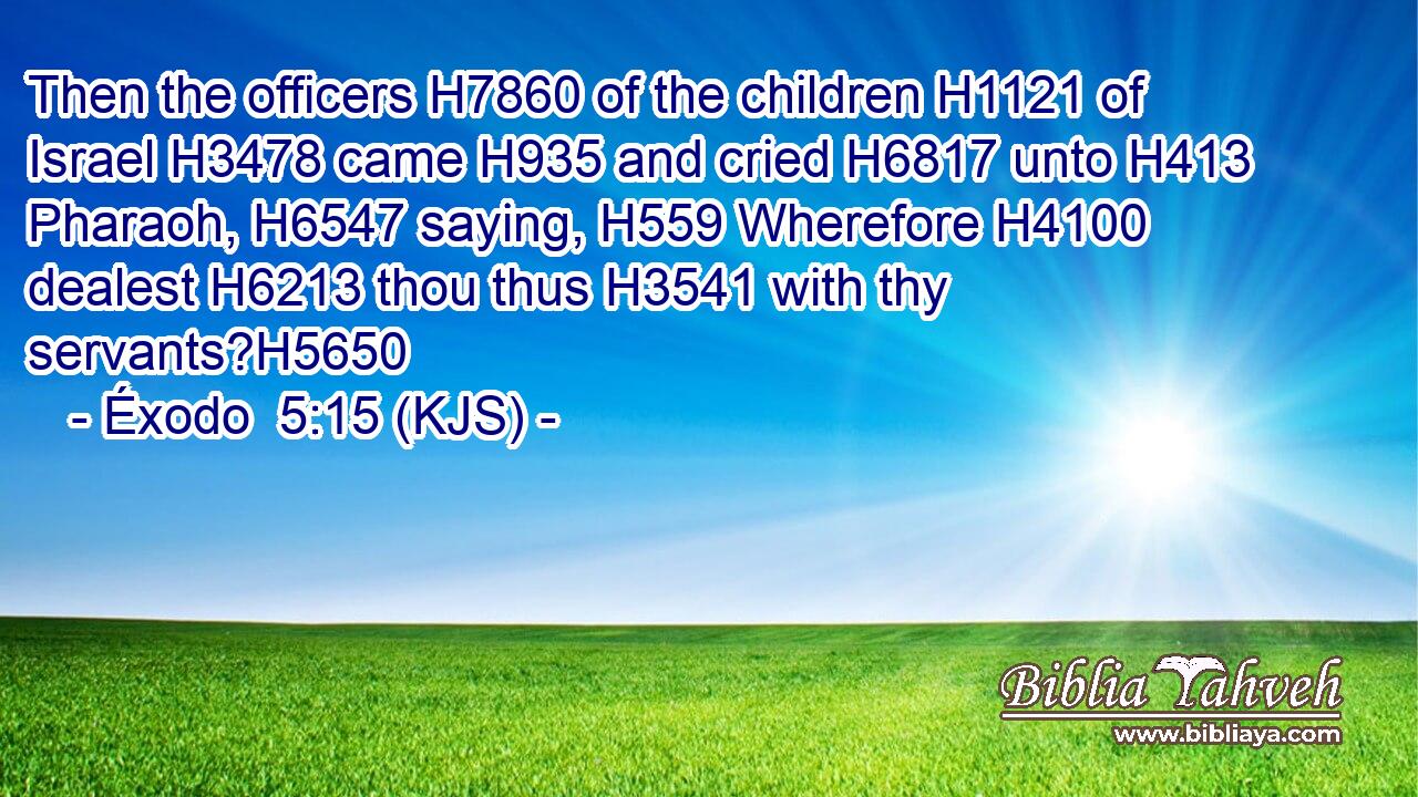 Then the officers H7860 of the children H1121 of Israel H3478 came H935 and cried H6817 unto H413 Pharaoh, H6547 saying, H559 Wherefore H4100 dealest H6213 thou thus H3541 with thy servants?H5650