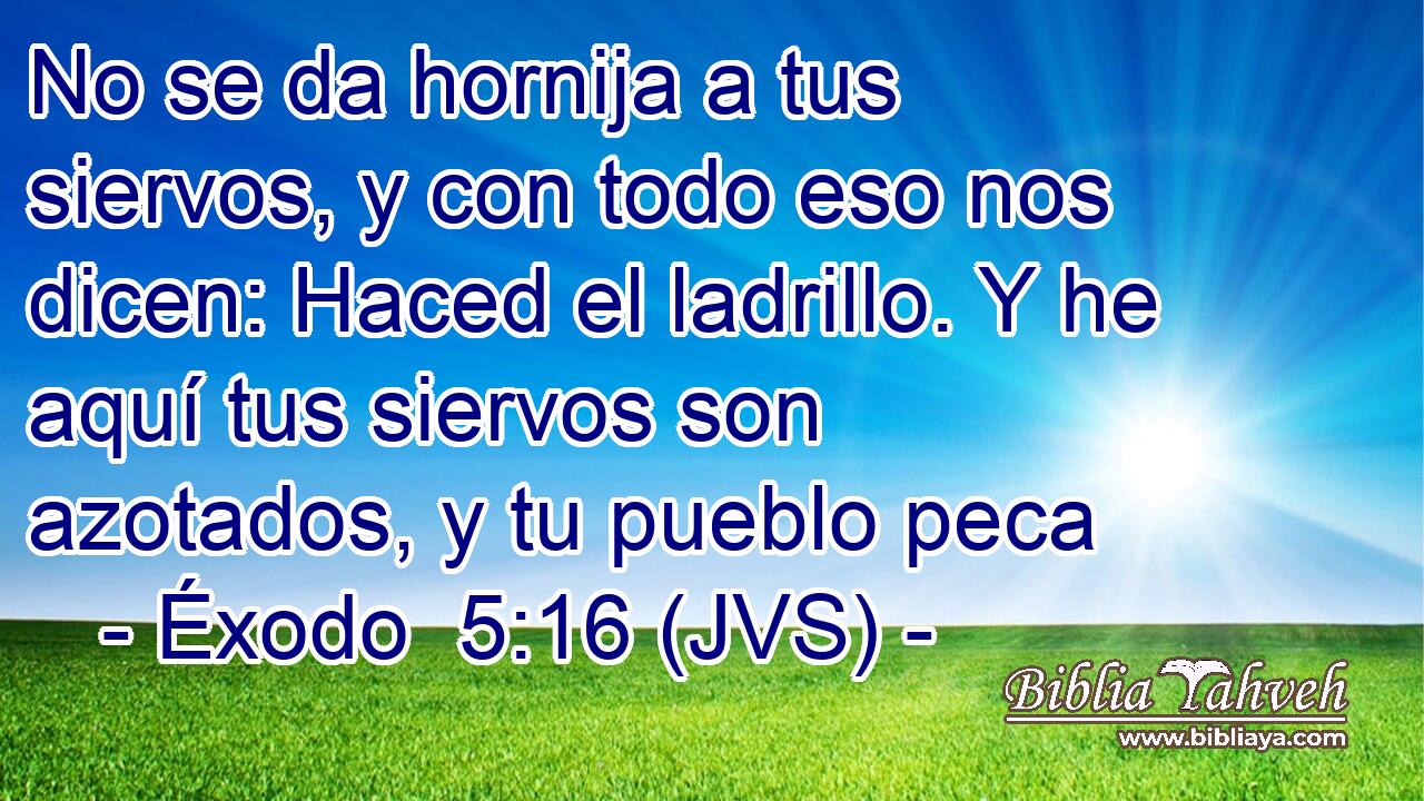 No se da hornija a tus siervos, y con todo eso nos dicen: Haced el ladrillo. Y he aquí tus siervos son azotados, y tu pueblo peca