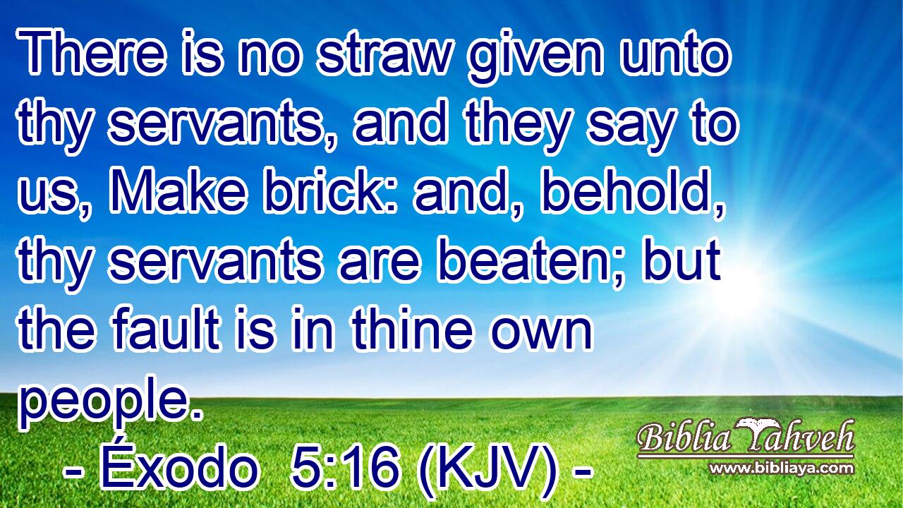 There is no straw given unto thy servants, and they say to us, Make brick: and, behold, thy servants are beaten; but the fault is in thine own people.