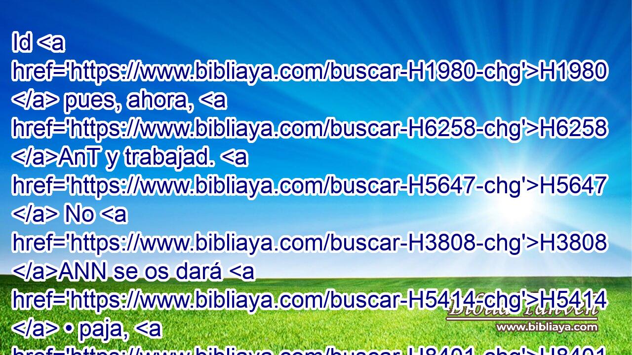 Id H1980  pues, ahora, H6258 AnT y trabajad. H5647  No H3808 ANN se os dará H5414  • paja, H8401  y habéis de entregar H5414  la misma tarea H8506  H3843 de ladrillo. 