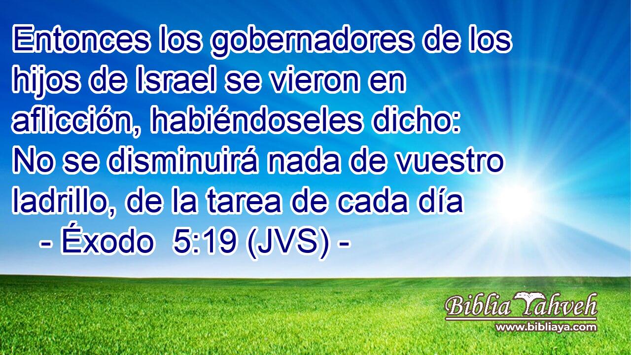 Entonces los gobernadores de los hijos de Israel se vieron en aflicción, habiéndoseles dicho: No se disminuirá nada de vuestro ladrillo, de la tarea de cada día