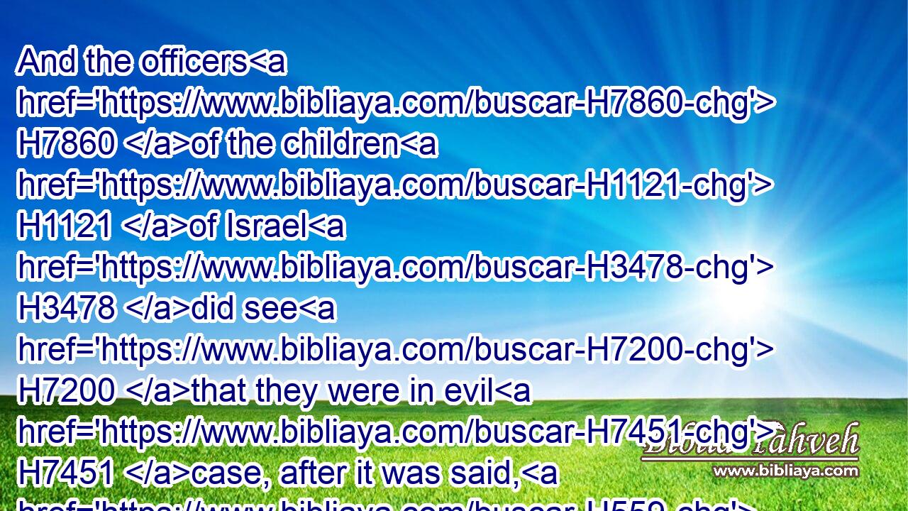 And the officers H7860 of the children H1121 of Israel H3478 did see H7200 that they were in evil H7451 case, after it was said, H559 Ye shall not H3808 minish H1639 ought from your bricks H4480  H3843 of your daily H3117  H3117 task.H1697