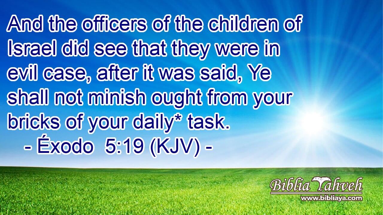 And the officers of the children of Israel did see that they were in evil case, after it was said, Ye shall not minish ought from your bricks of your daily* task.