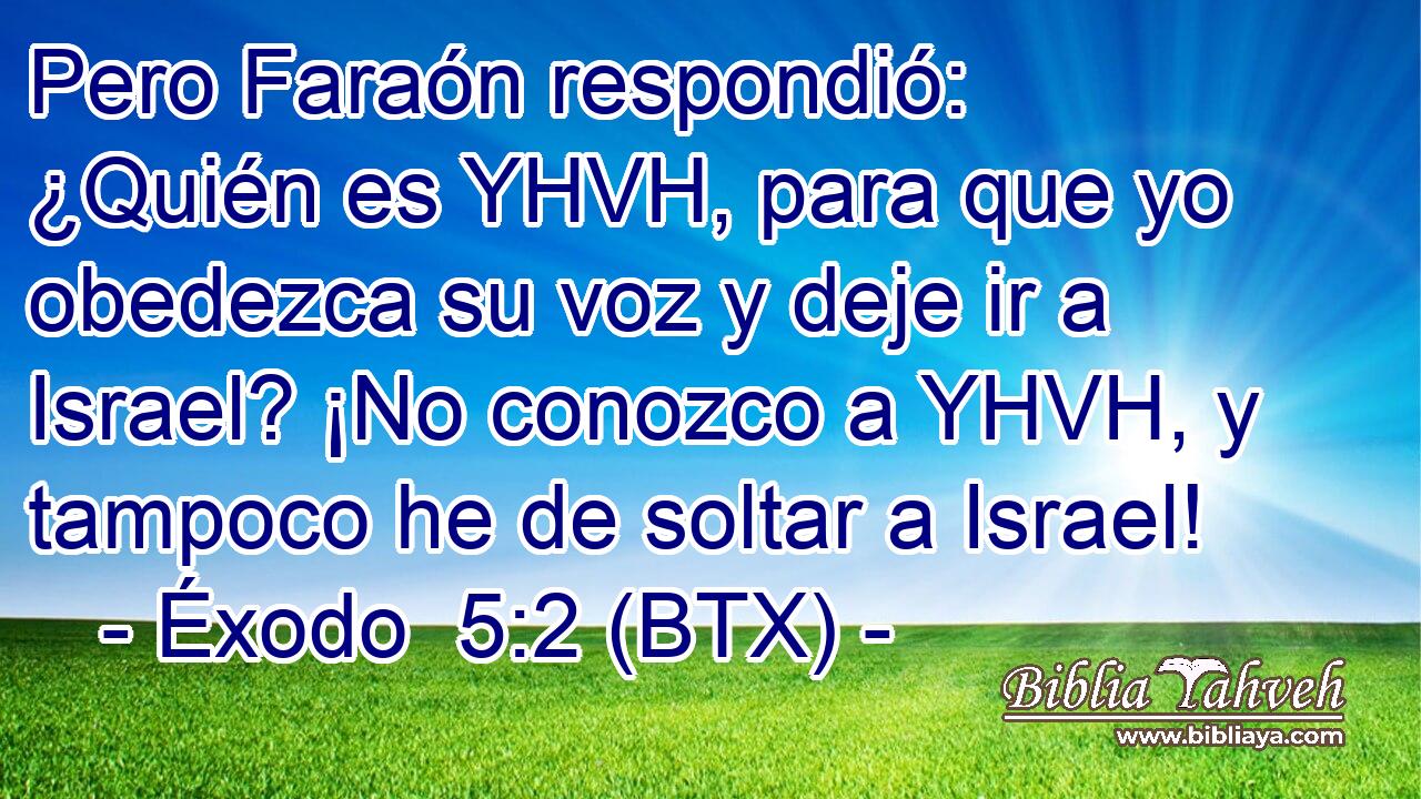 Pero Faraón respondió: ¿Quién es YHVH, para que yo obedezca su voz y deje ir a Israel? ¡No conozco a YHVH, y tampoco he de soltar a Israel!