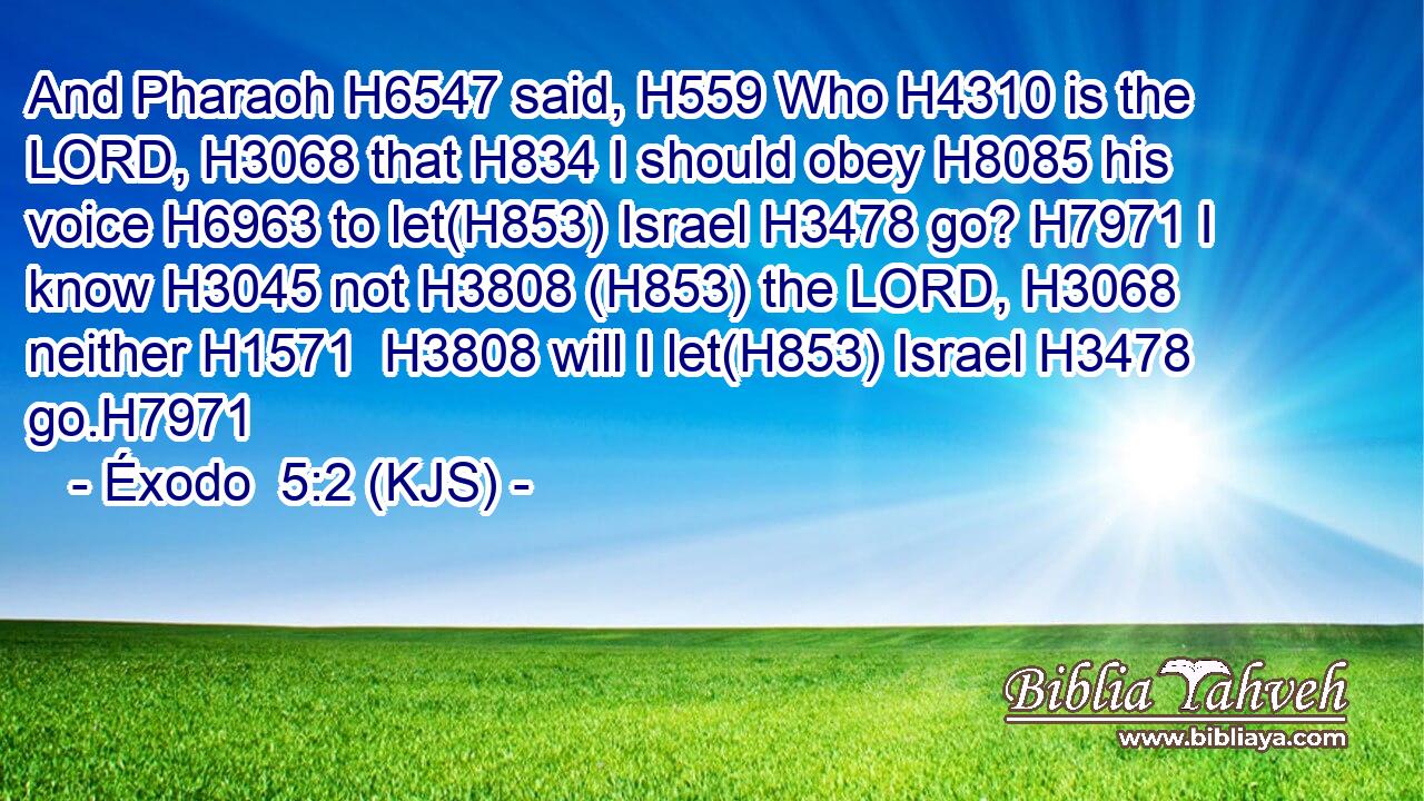And Pharaoh H6547 said, H559 Who H4310 is the LORD, H3068 that H834 I should obey H8085 his voice H6963 to let(H853) Israel H3478 go? H7971 I know H3045 not H3808 (H853) the LORD, H3068 neither H1571  H3808 will I let(H853) Israel H3478 go.H7971