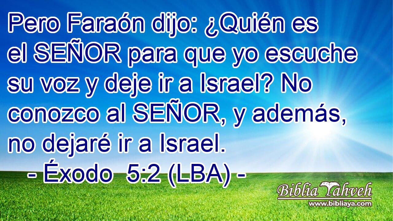 Pero Faraón dijo: ¿Quién es el SEÑOR para que yo escuche su voz y deje ir a Israel? No conozco al SEÑOR, y además, no dejaré ir a Israel.