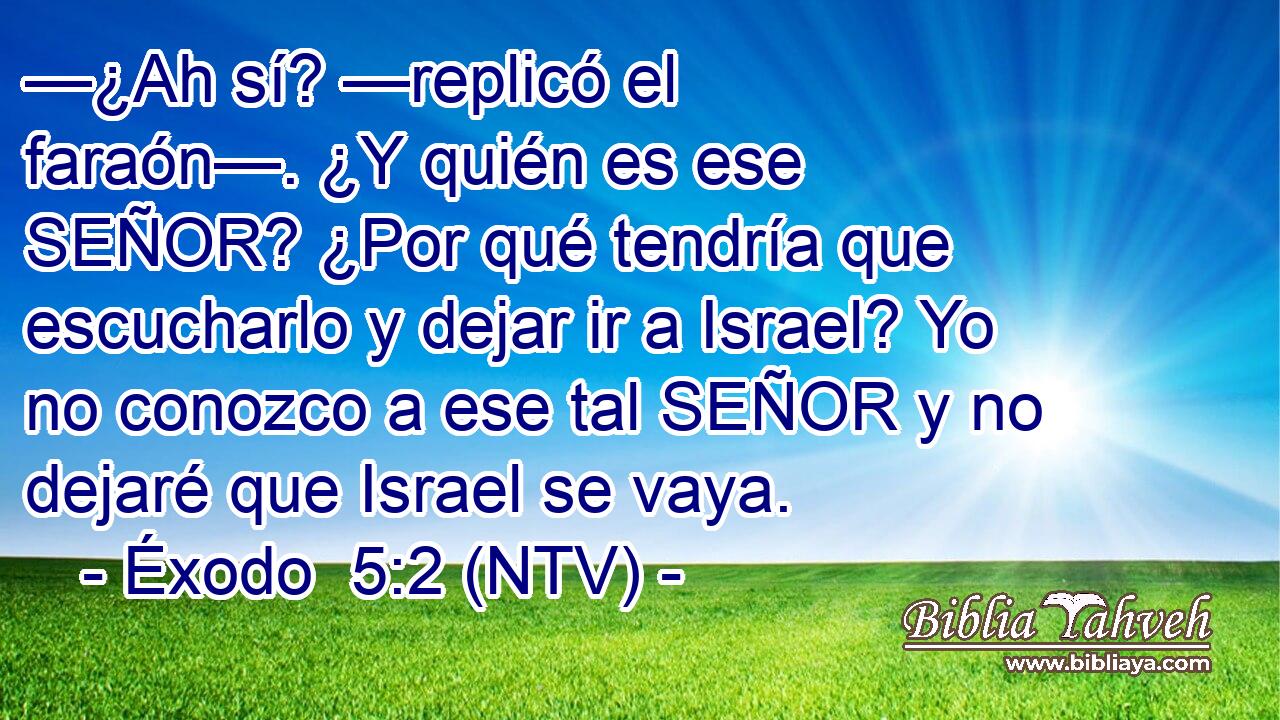 —¿Ah sí? —replicó el faraón—. ¿Y quién es ese SEÑOR? ¿Por qué tendría que escucharlo y dejar ir a Israel? Yo no conozco a ese tal SEÑOR y no dejaré que Israel se vaya.