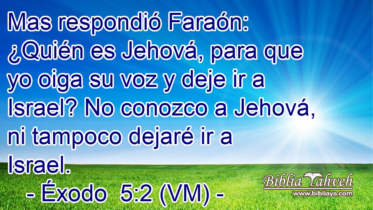  Mas respondió Faraón: ¿Quién es Jehová, para que yo oiga su voz y deje ir a Israel? No conozco a Jehová, ni tampoco dejaré ir a Israel. 