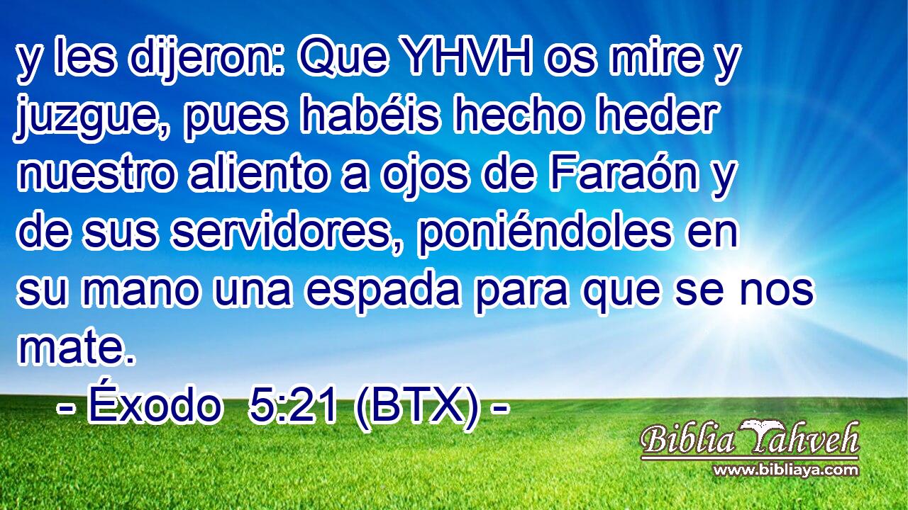 y les dijeron: Que YHVH os mire y juzgue, pues habéis hecho heder nuestro aliento a ojos de Faraón y de sus servidores, poniéndoles en su mano una espada para que se nos mate.