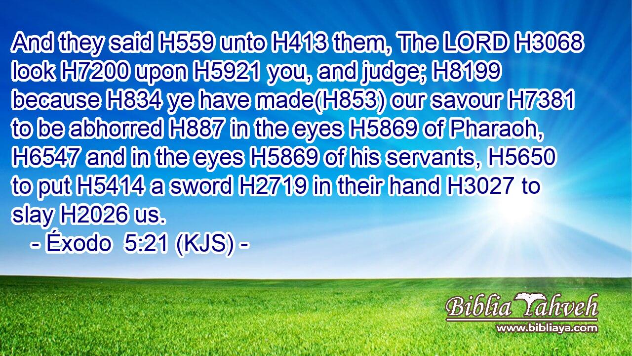 And they said H559 unto H413 them, The LORD H3068 look H7200 upon H5921 you, and judge; H8199 because H834 ye have made(H853) our savour H7381 to be abhorred H887 in the eyes H5869 of Pharaoh, H6547 and in the eyes H5869 of his servants, H5650 to put H5414 a sword H2719 in their hand H3027 to slay H2026 us.