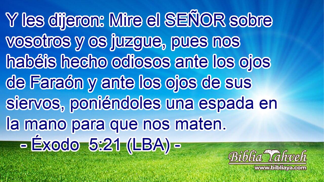 Y les dijeron: Mire el SEÑOR sobre vosotros y os juzgue, pues nos habéis hecho odiosos ante los ojos de Faraón y ante los ojos de sus siervos, poniéndoles una espada en la mano para que nos maten.