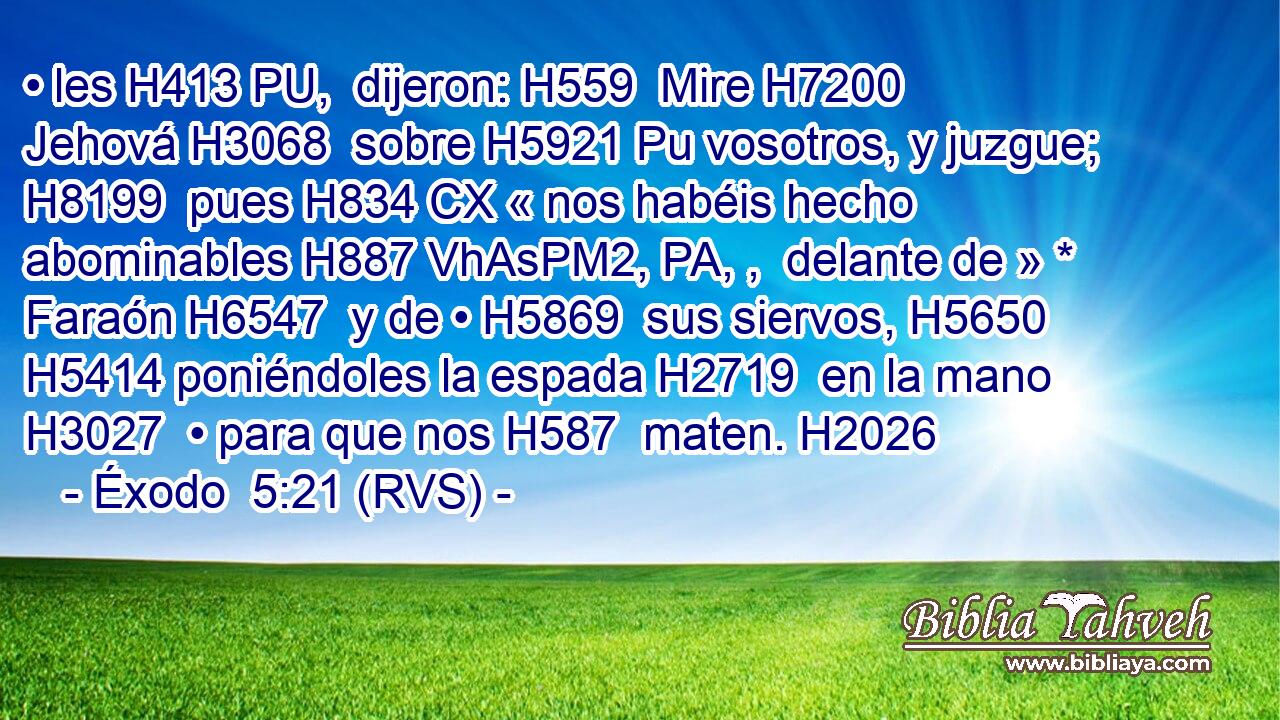 • les H413 PU,  dijeron: H559  Mire H7200  Jehová H3068  sobre H5921 Pu vosotros, y juzgue; H8199  pues H834 CX « nos habéis hecho abominables H887 VhAsPM2, PA, ,  delante de » * Faraón H6547  y de • H5869  sus siervos, H5650  H5414 poniéndoles la espada H2719  en la mano H3027  • para que nos H587  maten. H2026  
