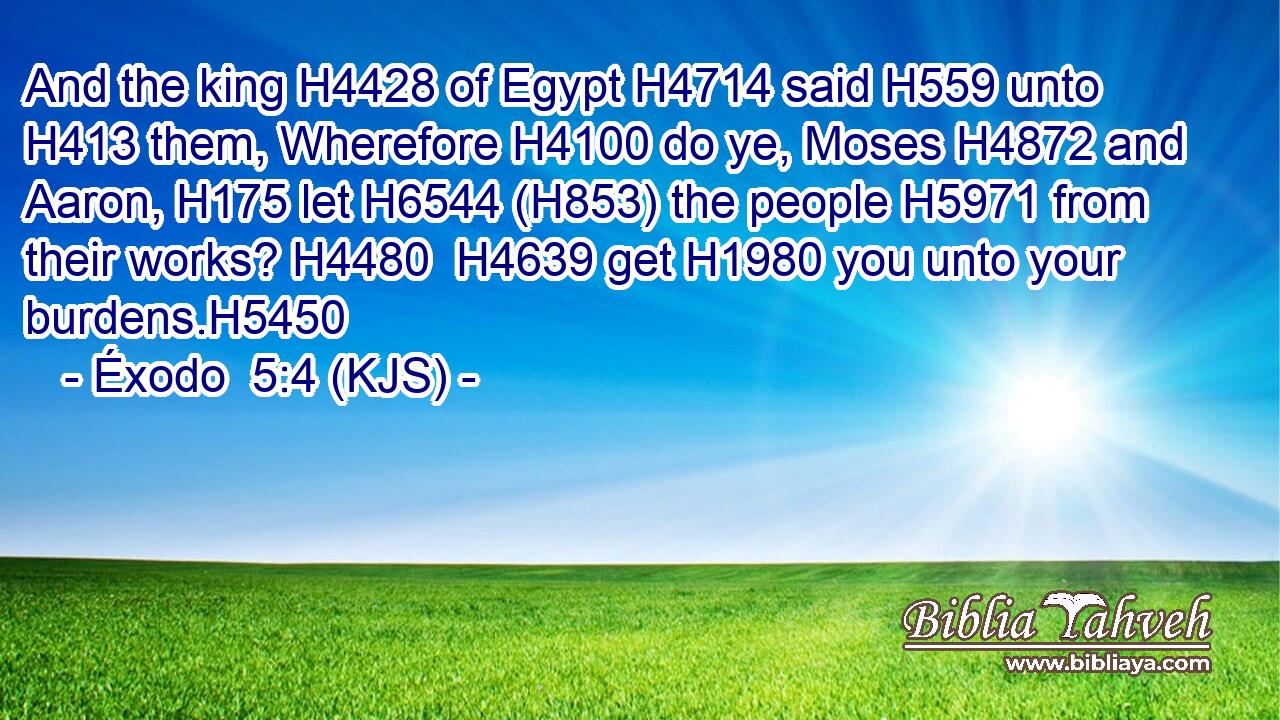 And the king H4428 of Egypt H4714 said H559 unto H413 them, Wherefore H4100 do ye, Moses H4872 and Aaron, H175 let H6544 (H853) the people H5971 from their works? H4480  H4639 get H1980 you unto your burdens.H5450