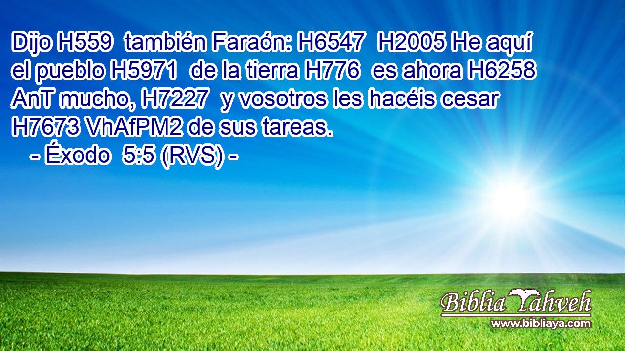 Dijo H559  también Faraón: H6547  H2005 He aquí el pueblo H5971  de la tierra H776  es ahora H6258 AnT mucho, H7227  y vosotros les hacéis cesar H7673 VhAfPM2 de sus tareas. 