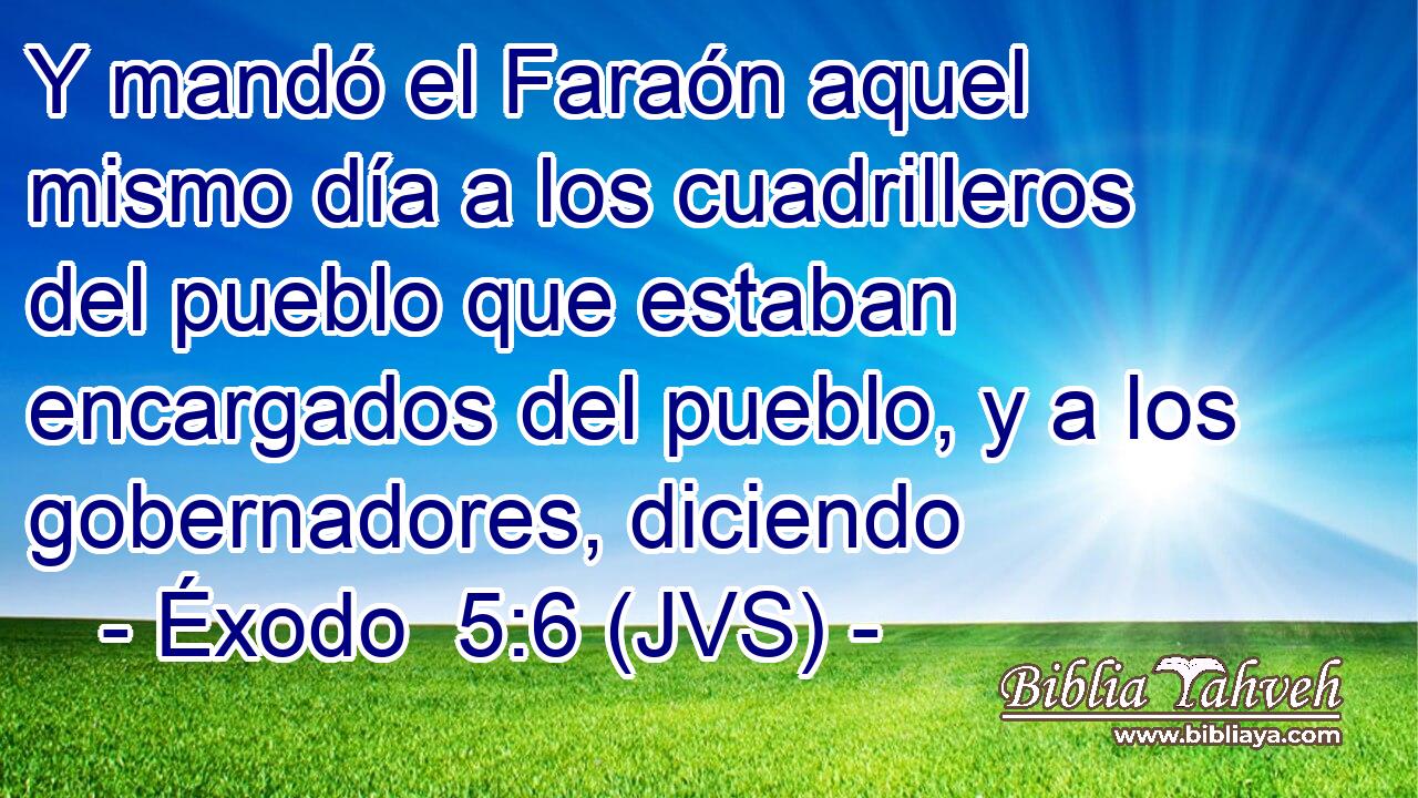 Y mandó el Faraón aquel mismo día a los cuadrilleros del pueblo que estaban encargados del pueblo, y a los gobernadores, diciendo