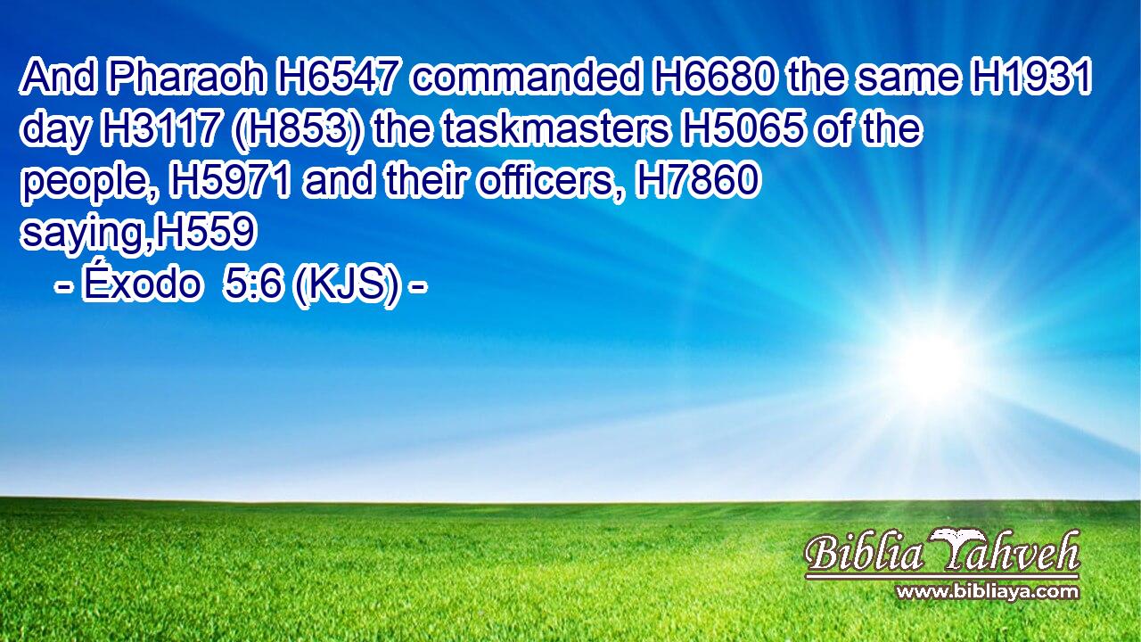 And Pharaoh H6547 commanded H6680 the same H1931 day H3117 (H853) the taskmasters H5065 of the people, H5971 and their officers, H7860 saying,H559