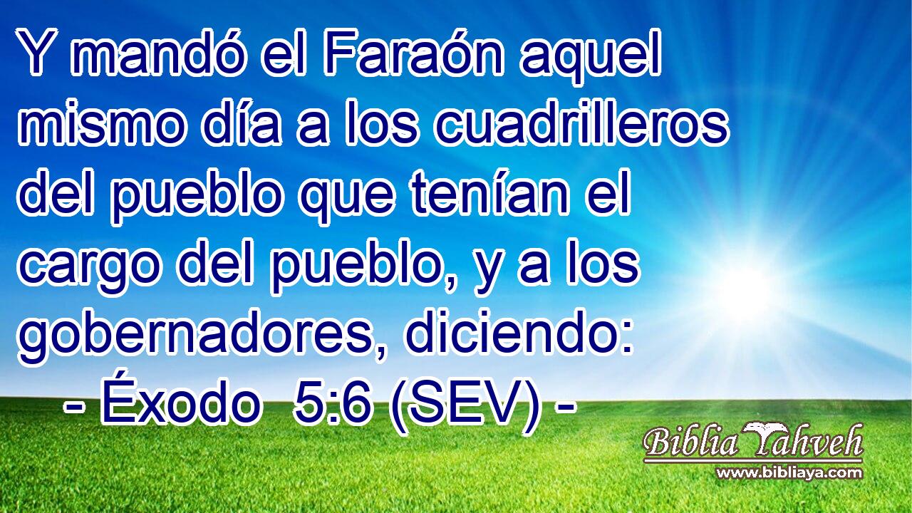 Y mandó el Faraón aquel mismo día a los cuadrilleros del pueblo que tenían el cargo del pueblo, y a los gobernadores, diciendo: