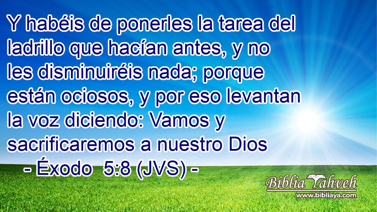 Y habéis de ponerles la tarea del ladrillo que hacían antes, y no les disminuiréis nada; porque están ociosos, y por eso levantan la voz diciendo: Vamos y sacrificaremos a nuestro Dios