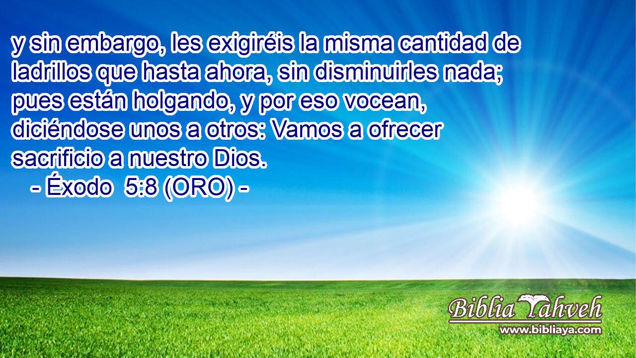  y sin embargo, les exigiréis la misma cantidad de ladrillos que hasta ahora, sin disminuirles nada; pues están holgando, y por eso vocean, diciéndose unos a otros: Vamos a ofrecer sacrificio a nuestro Dios. 