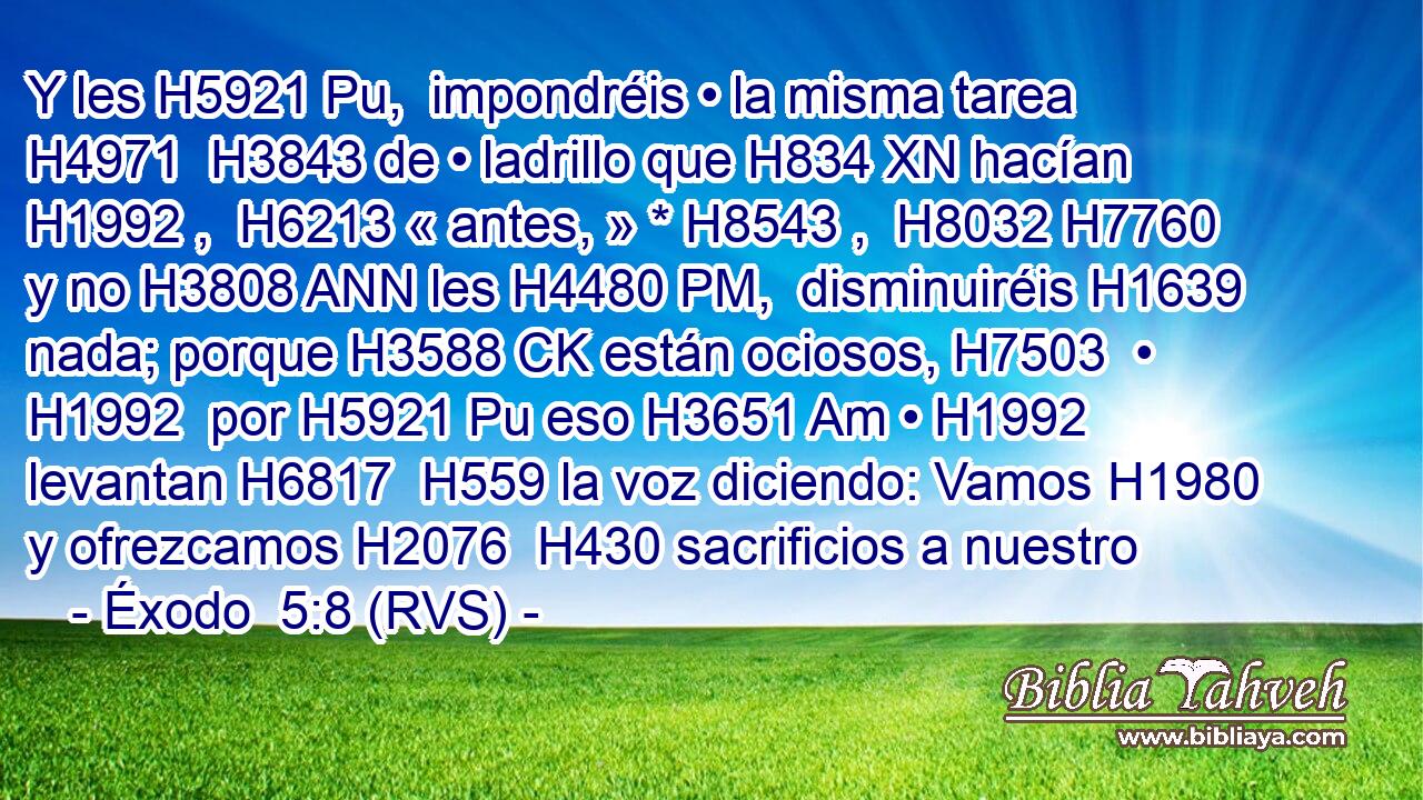 Y les H5921 Pu,  impondréis • la misma tarea H4971  H3843 de • ladrillo que H834 XN hacían H1992 ,  H6213 « antes, » * H8543 ,  H8032 H7760 y no H3808 ANN les H4480 PM,  disminuiréis H1639  nada; porque H3588 CK están ociosos, H7503  • H1992  por H5921 Pu eso H3651 Am • H1992  levantan H6817  H559 la voz diciendo: Vamos H1980  y ofrezcamos H2076  H430 sacrificios a nuestro 