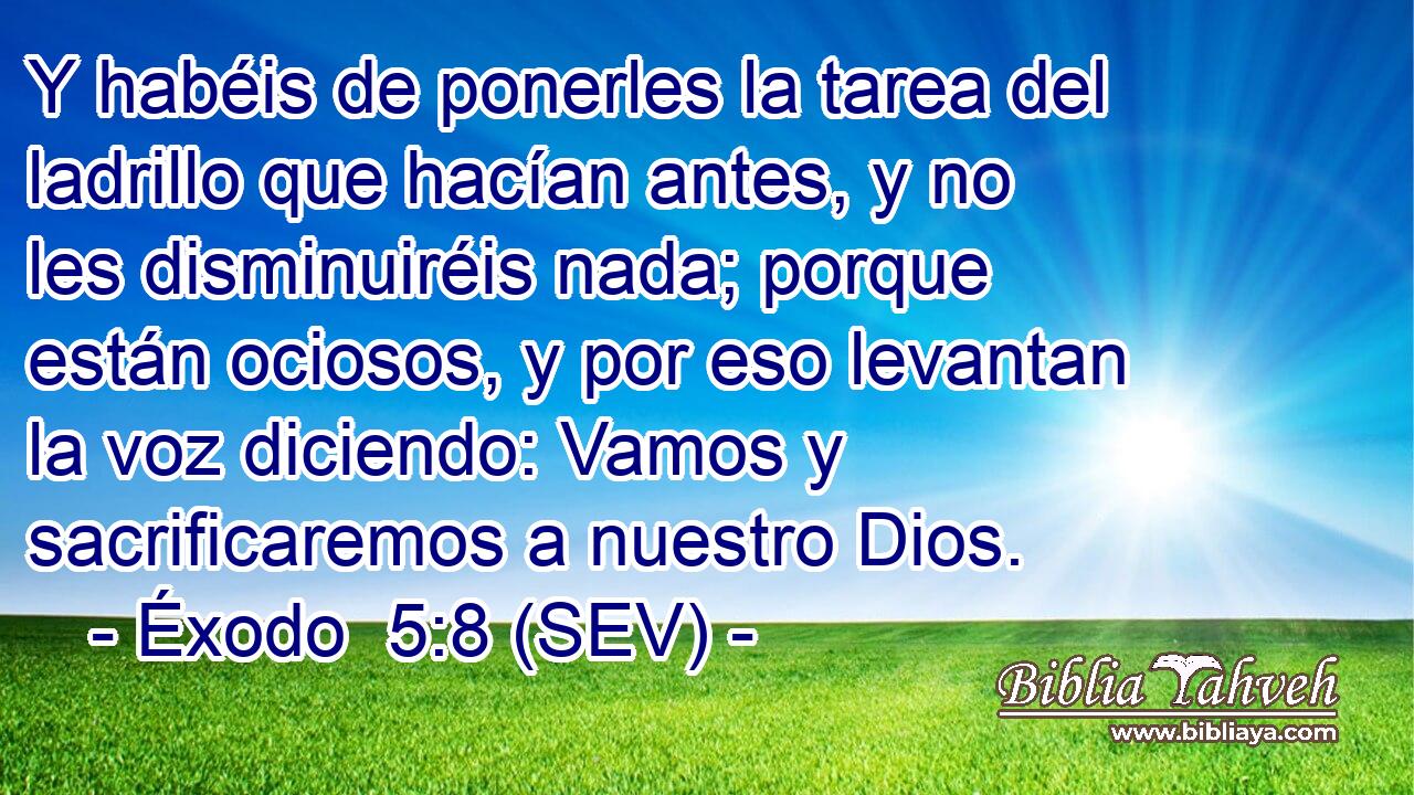 Y habéis de ponerles la tarea del ladrillo que hacían antes, y no les disminuiréis nada; porque están ociosos, y por eso levantan la voz diciendo: Vamos y sacrificaremos a nuestro Dios.
