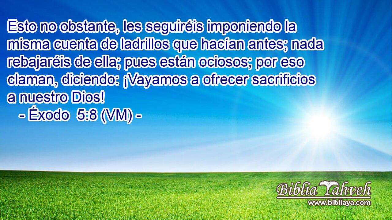  Esto no obstante, les seguiréis imponiendo la misma cuenta de ladrillos que hacían antes; nada rebajaréis de ella; pues están ociosos; por eso claman, diciendo: ¡Vayamos a ofrecer sacrificios a nuestro Dios! 