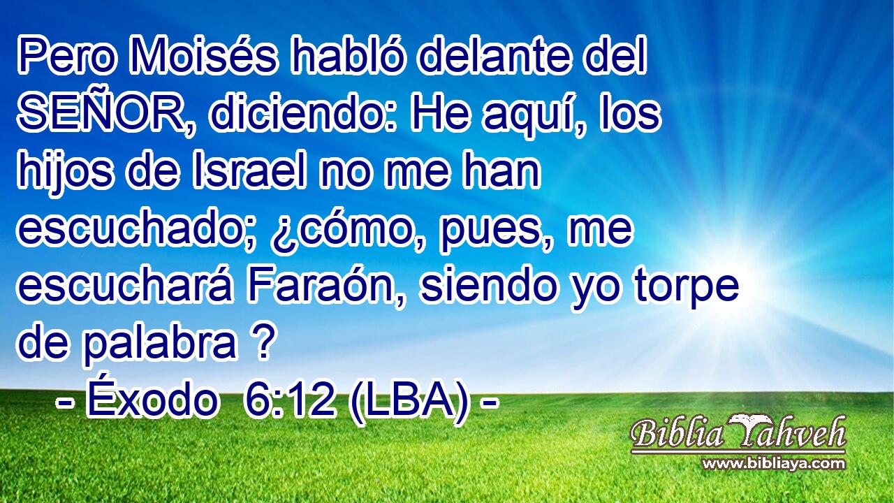 Pero Moisés habló delante del SEÑOR, diciendo: He aquí, los hijos de Israel no me han escuchado; ¿cómo, pues, me escuchará Faraón, siendo yo torpe de palabra ?