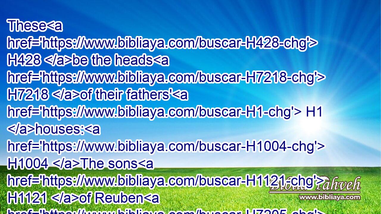 These H428 be the heads H7218 of their fathers' H1 houses: H1004 The sons H1121 of Reuben H7205 the firstborn H1060 of Israel; H3478 Hanoch, H2585 and Pallu, H6396 Hezron, H2696 and Carmi: H3756 these H428 be the families H4940 of Reuben.H7205